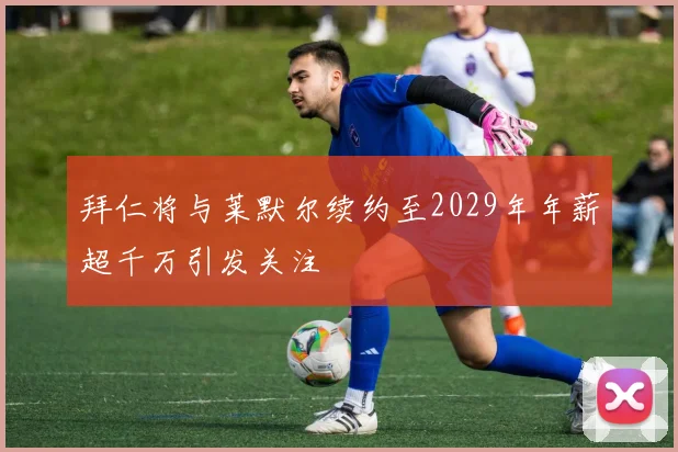 拜仁将与莱默尔续约至2029年年薪超千万引发关注
