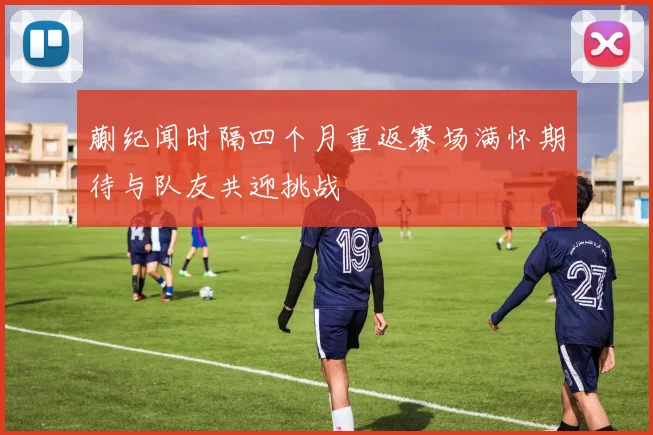 蒯纪闻时隔四个月重返赛场满怀期待与队友共迎挑战