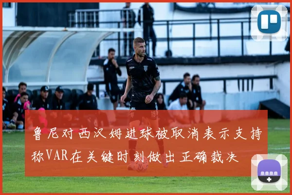 鲁尼对西汉姆进球被取消表示支持称VAR在关键时刻做出正确裁决