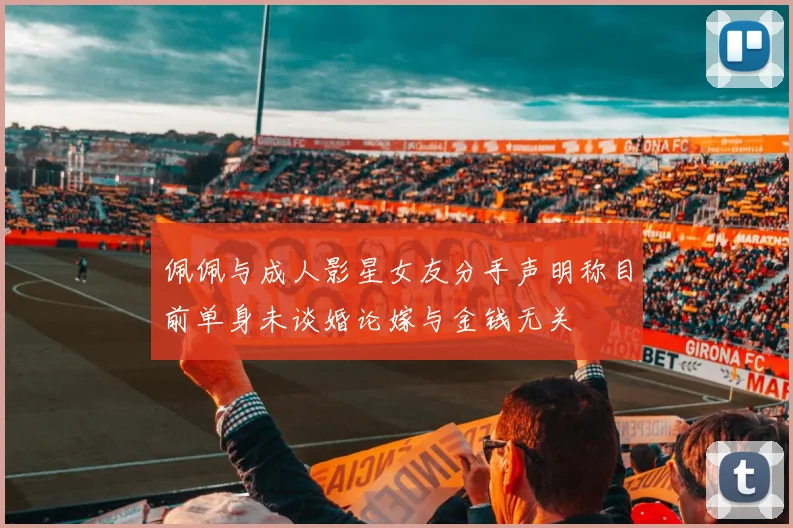 佩佩与成人影星女友分手声明称目前单身未谈婚论嫁与金钱无关