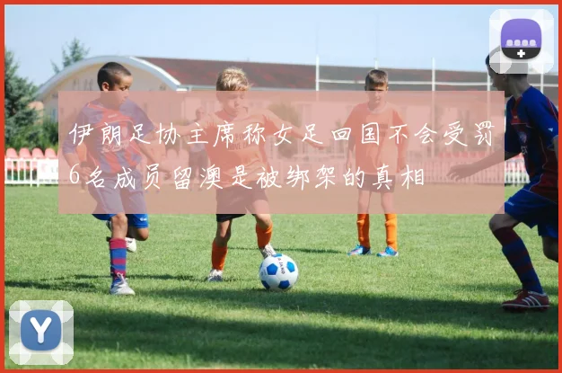 伊朗足协主席称女足回国不会受罚6名成员留澳是被绑架的真相