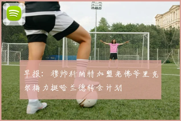 早报：穆帅科纳特加盟老佛爷里克尔梅力挺哈兰德转会计划