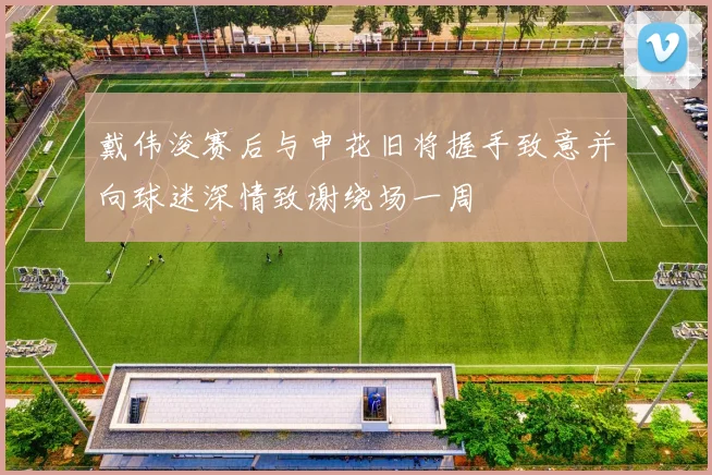 戴伟浚赛后与申花旧将握手致意并向球迷深情致谢绕场一周