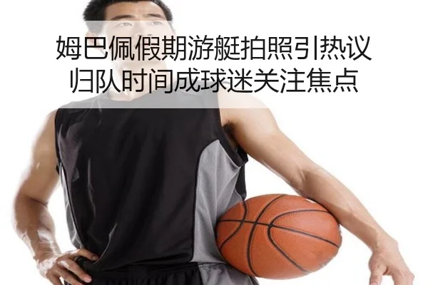 姆巴佩假期游艇拍照引热议 归队时间成球迷关注焦点